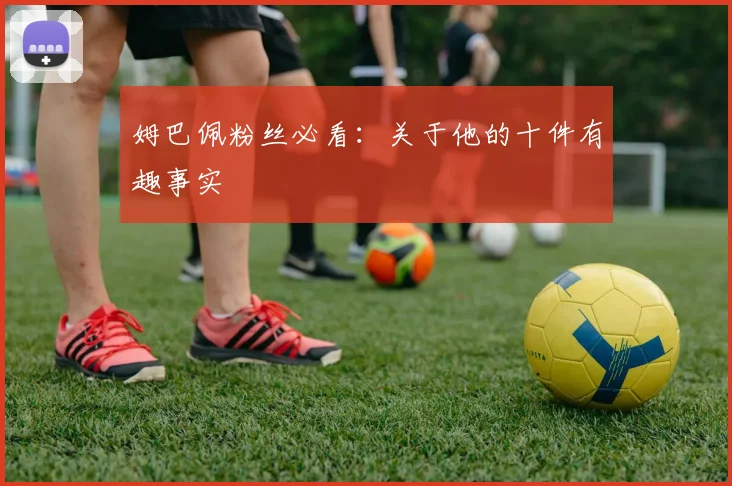 姆巴佩粉丝必看:关于他的十件有趣事实