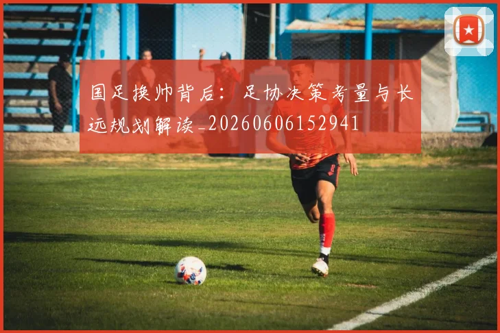 国足换帅背后：足协决策考量与长远规划解读_20260606152941
