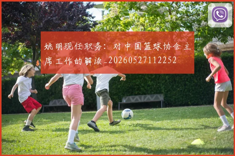 姚明现任职务:对中国篮球协会主席工作的解读_20260527112252