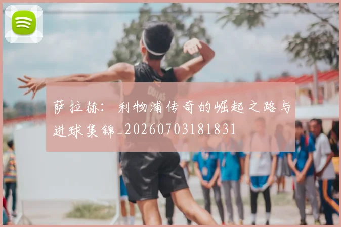 萨拉赫:利物浦传奇的崛起之路与进球集锦_20260703181831