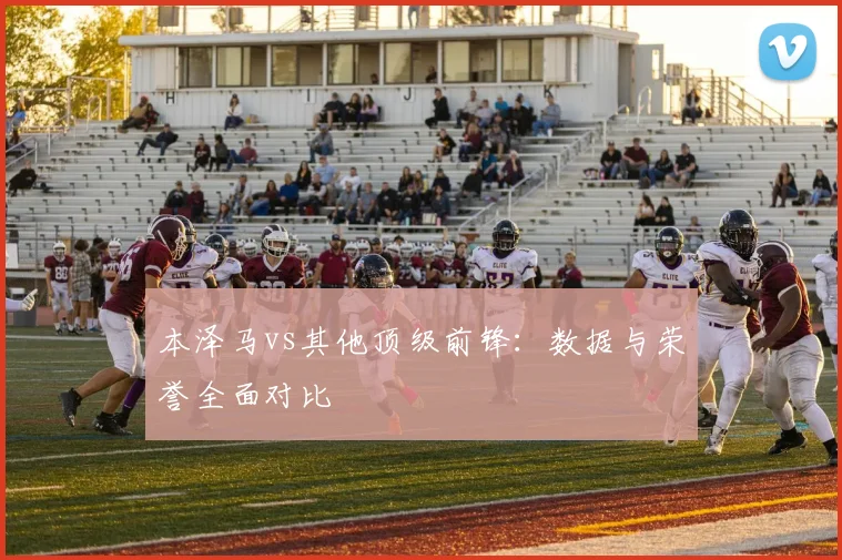 本泽马vs其他顶级前锋：数据与荣誉全面对比