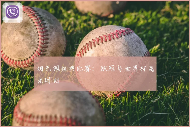 姆巴佩经典比赛：欧冠与世界杯高光时刻