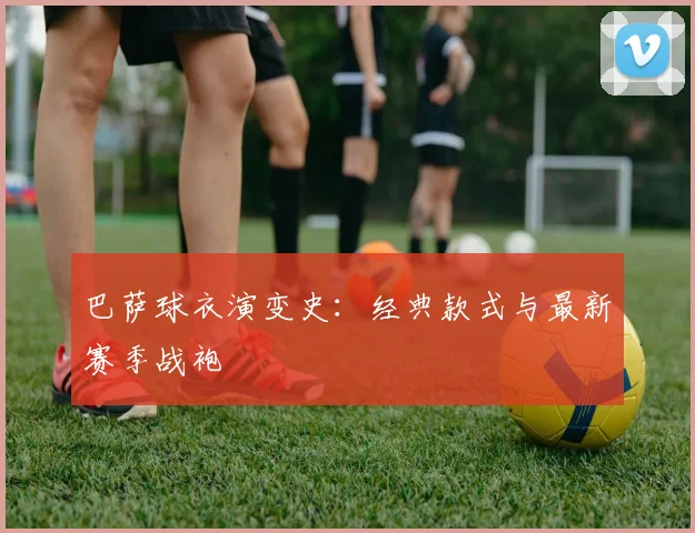 巴萨球衣演变史:经典款式与最新赛季战袍
