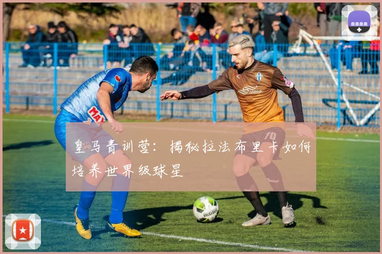 皇马青训营：揭秘拉法布里卡如何培养世界级球星