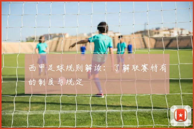西甲足球规则解读：了解联赛特有的制度与规定