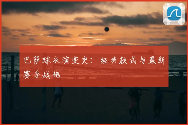 巴萨球衣演变史：经典款式与最新赛季战袍