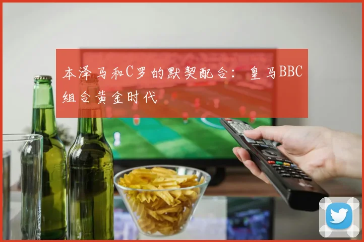 本泽马和C罗的默契配合:皇马BBC组合黄金时代