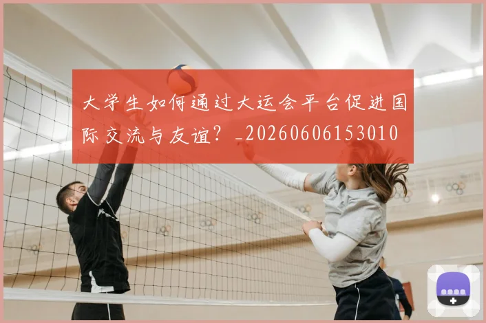 大学生如何通过大运会平台促进国际交流与友谊？_20260606153010