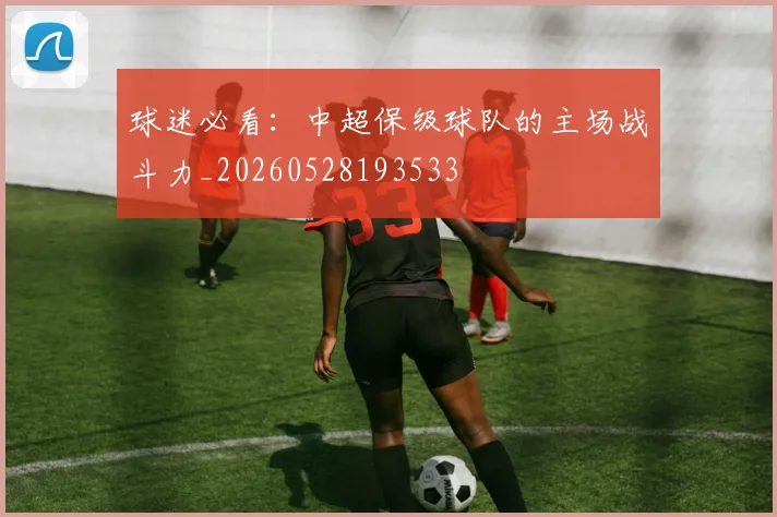 球迷必看:中超保级球队的主场战斗力_20260528193533
