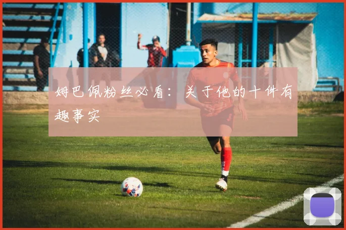 姆巴佩粉丝必看：关于他的十件有趣事实