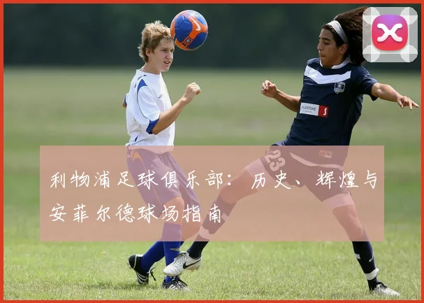 利物浦足球俱乐部：历史、辉煌与安菲尔德球场指南