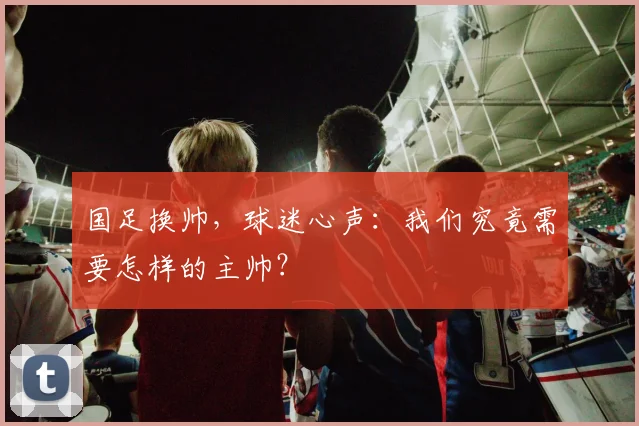 国足换帅，球迷心声：我们究竟需要怎样的主帅？