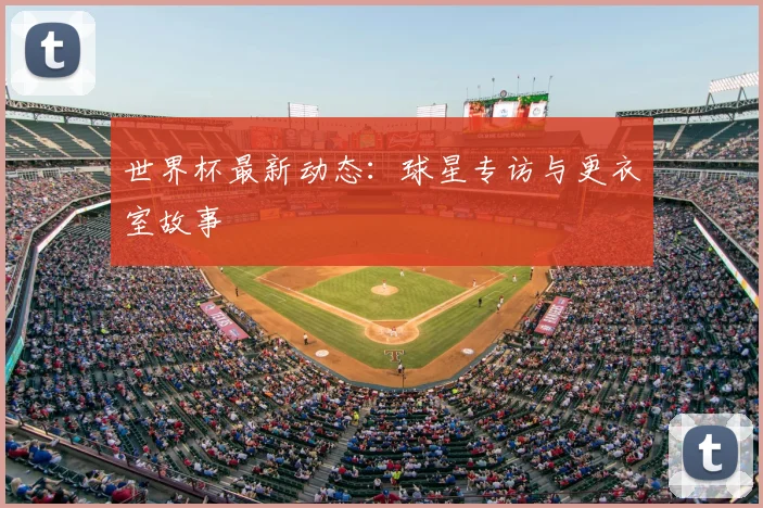 世界杯最新动态：球星专访与更衣室故事