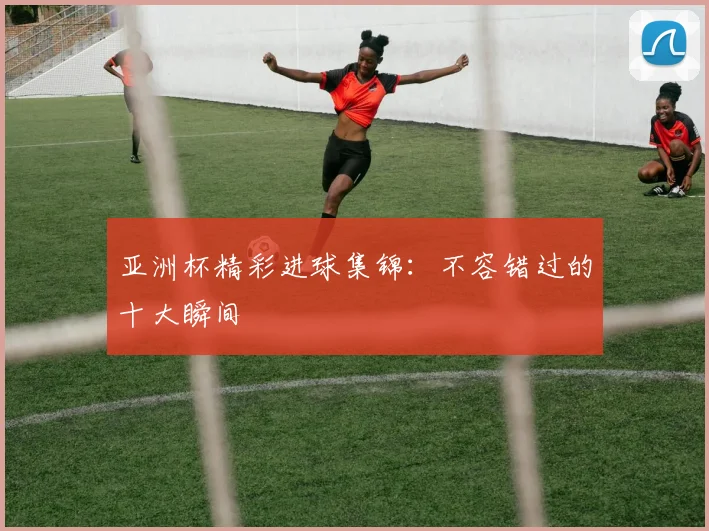 亚洲杯精彩进球集锦：不容错过的十大瞬间