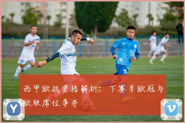 西甲欧战资格解析：下赛季欧冠与欧联席位争夺