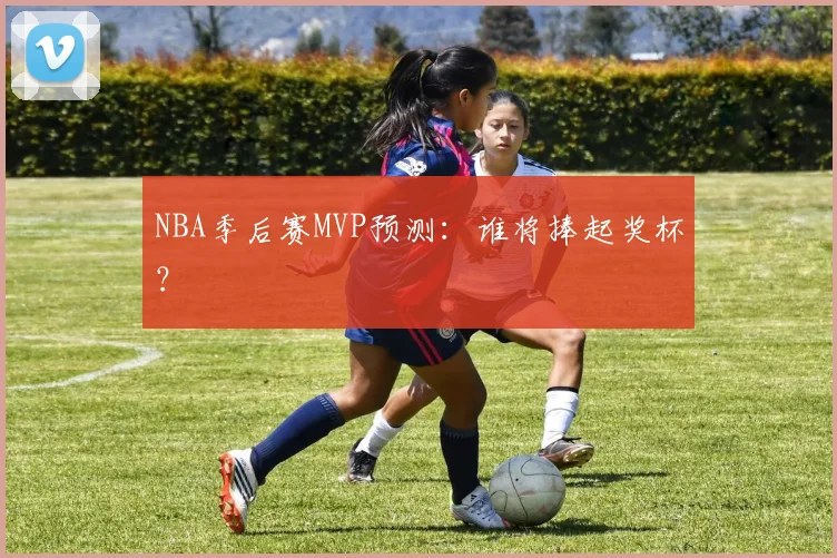 NBA季后赛MVP预测：谁将捧起奖杯？