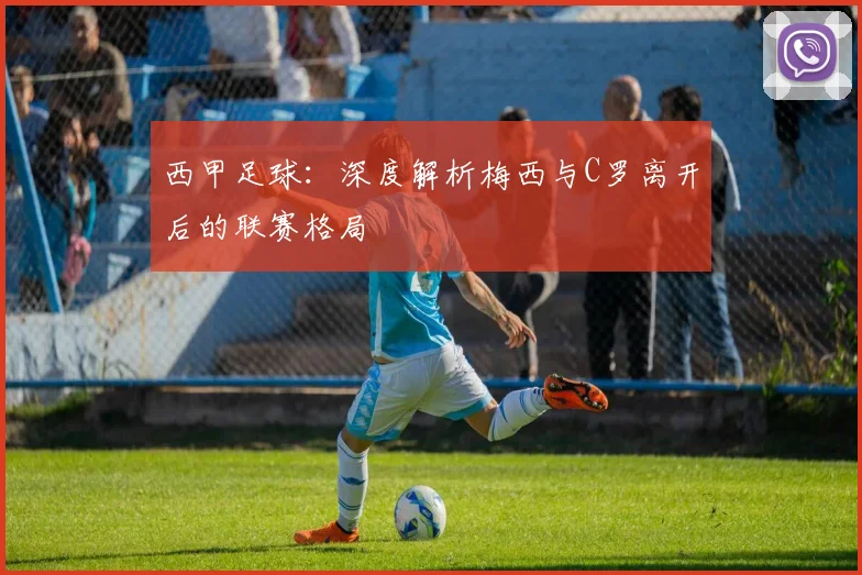 西甲足球：深度解析梅西与C罗离开后的联赛格局