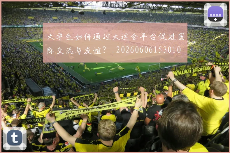 大学生如何通过大运会平台促进国际交流与友谊?_20260606153010