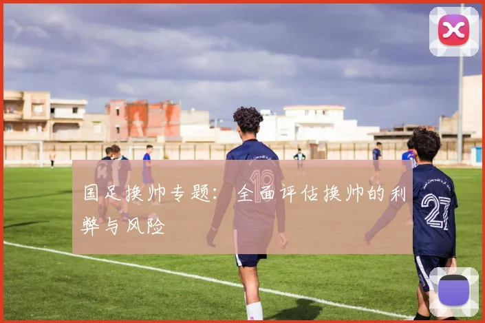 国足换帅专题：全面评估换帅的利弊与风险