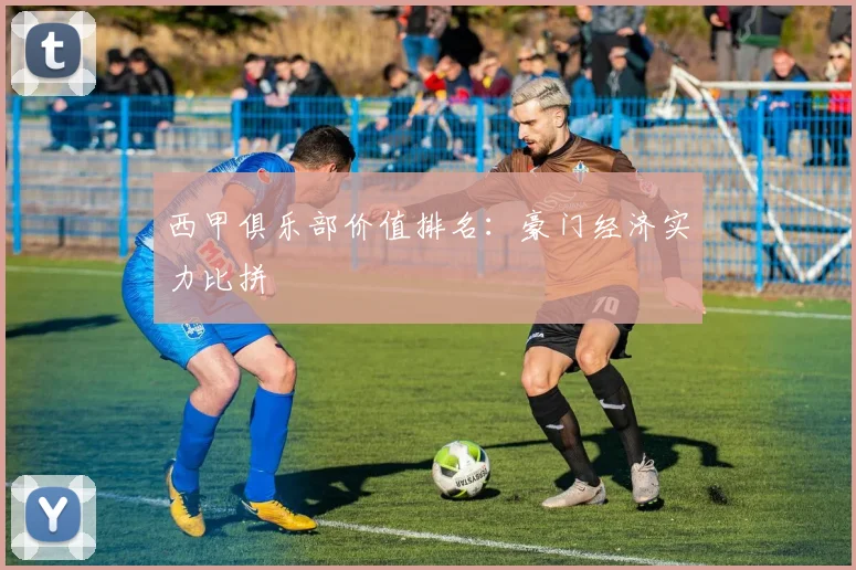 西甲俱乐部价值排名：豪门经济实力比拼