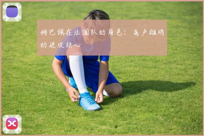 姆巴佩在法国队的角色：高卢雄鸡的进攻核心
