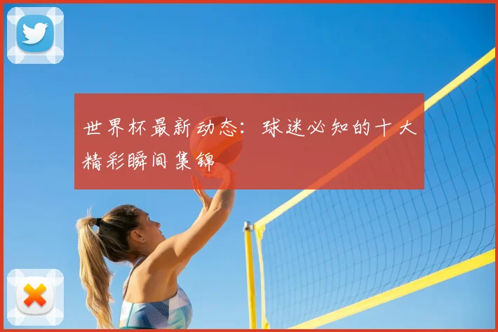 世界杯最新动态：球迷必知的十大精彩瞬间集锦