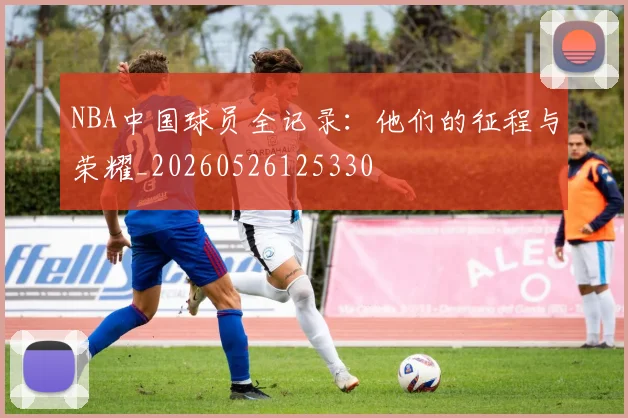NBA中国球员全记录：他们的征程与荣耀_20260526125330